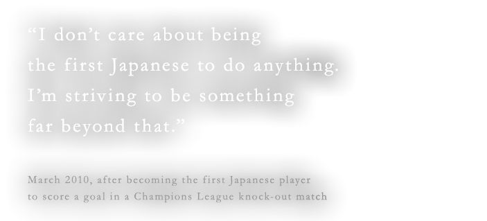 “I don’t care about being the first Japanese to do anything. I’m striving to be something far beyond that.”March 2010, after becoming the first Japanese player to score a goal in a Champions League knock-out match