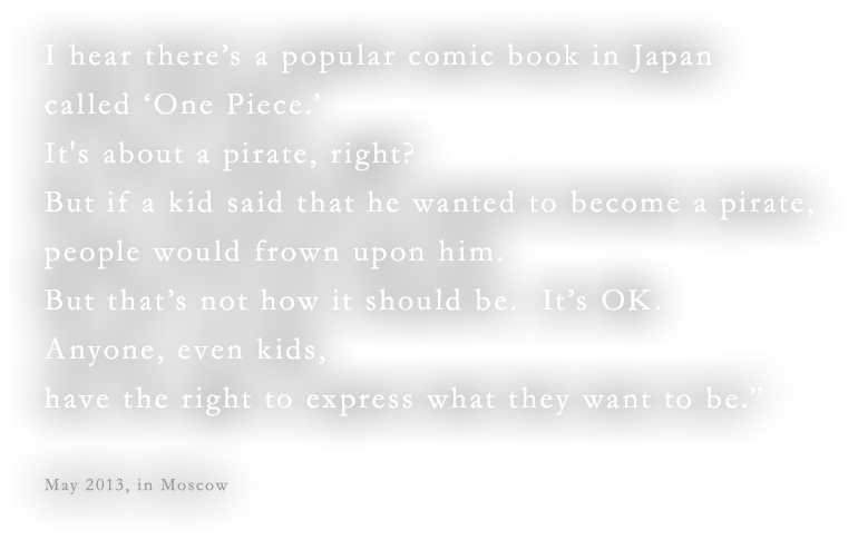 I hear there’s a popular comic book in Japan called ‘One Piece.’ It's about a pirate, right?  But if a kid said that he wanted to become a pirate, people would frown upon him. But that’s not how it should be.  It’s OK.  Anyone, even kids, have the right to express what they want to be.”May 2013, in Moscow