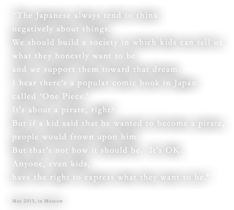 “The Japanese always tend to think negatively about things.We should build a society in which kids can tell us what they honestly want to be and we support them toward that dream.I hear there’s a popular comic book in Japan called ‘One Piece.’ It's about a pirate, right?  But if a kid said that he wanted to become a pirate, people would frown upon him. But that’s not how it should be.  It’s OK.  Anyone, even kids, have the right to express what they want to be.”May 2013, in Moscow