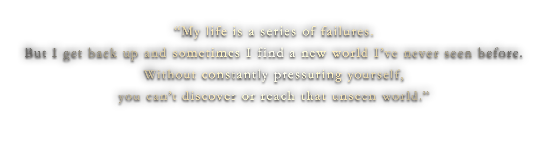 “My life is a series of failures.But I get back up and sometimes I find a new world I’ve never seen before.Without constantly pressuring yourself,you can’t discover or reach that unseen world.”