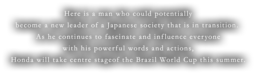Here is a man who could potentially become a new leader of a Japanese society that is in transition. As he continues to fascinate and influence everyone with his powerful words and actions,Honda will take centre stageof the Brazil World Cup this summer.